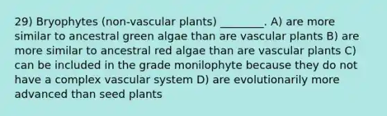 29) Bryophytes (non-vascular plants) ________. A) are more similar to ancestral green algae than are vascular plants B) are more similar to ancestral red algae than are vascular plants C) can be included in the grade monilophyte because they do not have a complex vascular system D) are evolutionarily more advanced than seed plants