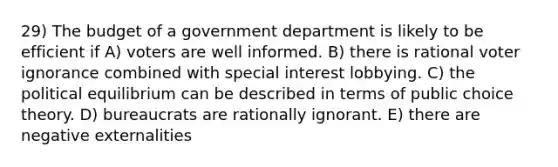 29) The budget of a government department is likely to be efficient if A) voters are well informed. B) there is rational voter ignorance combined with special interest lobbying. C) the political equilibrium can be described in terms of public choice theory. D) bureaucrats are rationally ignorant. E) there are negative externalities