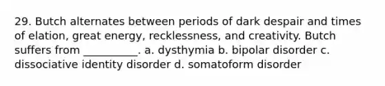 29. Butch alternates between periods of dark despair and times of elation, great energy, recklessness, and creativity. Butch suffers from __________. a. dysthymia b. bipolar disorder c. dissociative identity disorder d. somatoform disorder