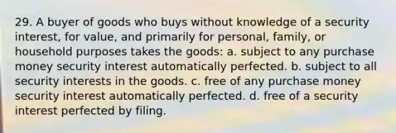 29. A buyer of goods who buys without knowledge of a security interest, for value, and primarily for personal, family, or household purposes takes the goods: a. subject to any purchase money security interest automatically perfected. b. subject to all security interests in the goods. c. free of any purchase money security interest automatically perfected. d. free of a security interest perfected by filing.