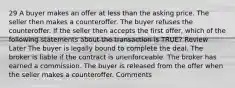 29 A buyer makes an offer at less than the asking price. The seller then makes a counteroffer. The buyer refuses the counteroffer. If the seller then accepts the first offer, which of the following statements about the transaction is TRUE? Review Later The buyer is legally bound to complete the deal. The broker is liable if the contract is unenforceable. The broker has earned a commission. The buyer is released from the offer when the seller makes a counteroffer. Comments