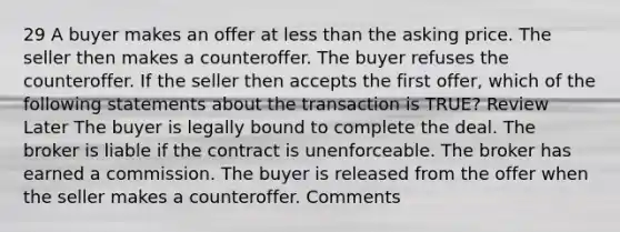 29 A buyer makes an offer at less than the asking price. The seller then makes a counteroffer. The buyer refuses the counteroffer. If the seller then accepts the first offer, which of the following statements about the transaction is TRUE? Review Later The buyer is legally bound to complete the deal. The broker is liable if the contract is unenforceable. The broker has earned a commission. The buyer is released from the offer when the seller makes a counteroffer. Comments