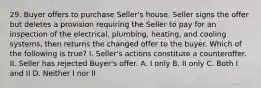 29. Buyer offers to purchase Seller's house. Seller signs the offer but deletes a provision requiring the Seller to pay for an inspection of the electrical, plumbing, heating, and cooling systems, then returns the changed offer to the buyer. Which of the following is true? I. Seller's actions constitute a counteroffer. II. Seller has rejected Buyer's offer. A. I only B. II only C. Both I and II D. Neither I nor II