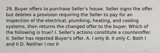 29. Buyer offers to purchase Seller's house. Seller signs the offer but deletes a provision requiring the Seller to pay for an inspection of the electrical, plumbing, heating, and cooling systems, then returns the changed offer to the buyer. Which of the following is true? I. Seller's actions constitute a counteroffer. II. Seller has rejected Buyer's offer. A. I only B. II only C. Both I and II D. Neither I nor II