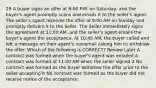 29 A buyer signs an offer at 8:00 P.M. on Saturday, and the buyer's agent promptly scans and emails it to the seller's agent. The seller's agent receives the offer at 9:00 AM on Sunday and promptly delivers it to the Seller. The Seller immediately signs the agreement at 11:00 AM, and the seller's agent emails the buyer's agent the acceptance. At 10:45 AM, the buyer called and left a message on their agent's voicemail asking him to withdraw the offer. Which of the following is CORRECT? Review Later A contract was formed when the buyer's agent was emailed A contract was formed at 11:00 AM when the seller signed it No contract was formed as the buyer withdrew the offer prior to the seller accepting it No contract was formed as the buyer did not receive notice of the acceptance