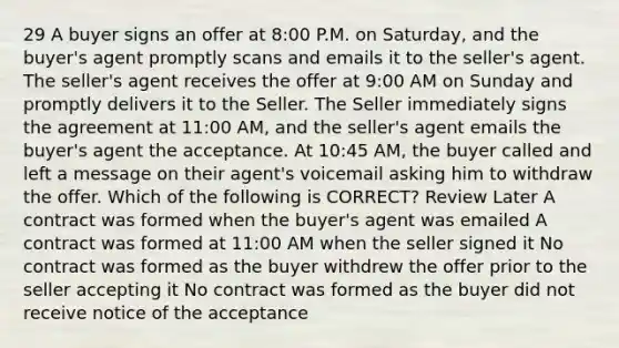 29 A buyer signs an offer at 8:00 P.M. on Saturday, and the buyer's agent promptly scans and emails it to the seller's agent. The seller's agent receives the offer at 9:00 AM on Sunday and promptly delivers it to the Seller. The Seller immediately signs the agreement at 11:00 AM, and the seller's agent emails the buyer's agent the acceptance. At 10:45 AM, the buyer called and left a message on their agent's voicemail asking him to withdraw the offer. Which of the following is CORRECT? Review Later A contract was formed when the buyer's agent was emailed A contract was formed at 11:00 AM when the seller signed it No contract was formed as the buyer withdrew the offer prior to the seller accepting it No contract was formed as the buyer did not receive notice of the acceptance