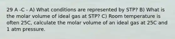 29 A -C - A) What conditions are represented by STP? B) What is the molar volume of ideal gas at STP? C) Room temperature is often 25C, calculate the molar volume of an ideal gas at 25C and 1 atm pressure.