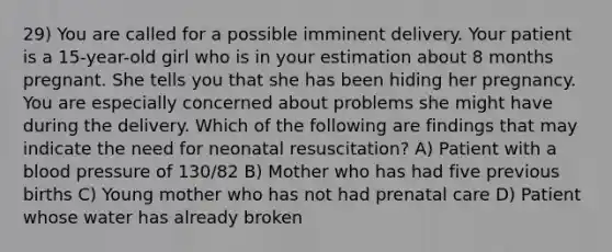 29) You are called for a possible imminent delivery. Your patient is a 15-year-old girl who is in your estimation about 8 months pregnant. She tells you that she has been hiding her pregnancy. You are especially concerned about problems she might have during the delivery. Which of the following are findings that may indicate the need for neonatal resuscitation? A) Patient with a blood pressure of 130/82 B) Mother who has had five previous births C) Young mother who has not had prenatal care D) Patient whose water has already broken