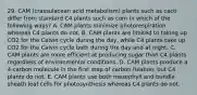 29. CAM (crassulacean acid metabolism) plants such as cacti differ from standard C4 plants such as corn in which of the following ways? A. CAM plants minimize photorespiration whereas C4 plants do not. B. CAM plants are limited to taking up CO2 for the Calvin cycle during the day, while C4 plants take up CO2 for the Calvin cycle both during the day and at night. C. CAM plants are more efficient at producing sugar than C4 plants regardless of environmental conditions. D. CAM plants produce a 4-carbon molecule in the first step of carbon fixation, but C4 plants do not. E. CAM plants use both mesophyll and bundle sheath leaf cells for photosynthesis whereas C4 plants do not.