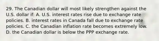 29. The Canadian dollar will most likely strengthen against the U.S. dollar if: A. U.S. interest rates rise due to exchange rate policies. B. interest rates in Canada fall due to exchange rate policies. C. the Canadian inflation rate becomes extremely low. D. the Canadian dollar is below the PPP exchange rate.