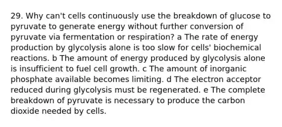 29. Why can't cells continuously use the breakdown of glucose to pyruvate to generate energy without further conversion of pyruvate via fermentation or respiration? a The rate of energy production by glycolysis alone is too slow for cells' biochemical reactions. b The amount of energy produced by glycolysis alone is insufficient to fuel cell growth. c The amount of inorganic phosphate available becomes limiting. d The electron acceptor reduced during glycolysis must be regenerated. e The complete breakdown of pyruvate is necessary to produce the carbon dioxide needed by cells.