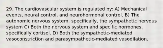 29. The cardiovascular system is regulated by: A) Mechanical events, neural control, and neurohormonal control. B) The autonomic nervous system, specifically, the sympathetic nervous system C) Both the nervous system and specific hormones, specifically cortisol. D) Both the sympathetic-mediated vasoconstriction and parasympathetic-mediated vasodilation.