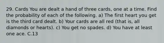 29. Cards You are dealt a hand of three cards, one at a time. Find the probability of each of the following. a) The first heart you get is the third card dealt. b) Your cards are all red (that is, all diamonds or hearts). c) You get no spades. d) You have at least one ace. C.13