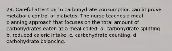 29. Careful attention to carbohydrate consumption can improve metabolic control of diabetes. The nurse teaches a meal planning approach that focuses on the total amount of carbohydrates eaten at a meal called: a. carbohydrate splitting. b. reduced caloric intake. c. carbohydrate counting. d. carbohydrate balancing.