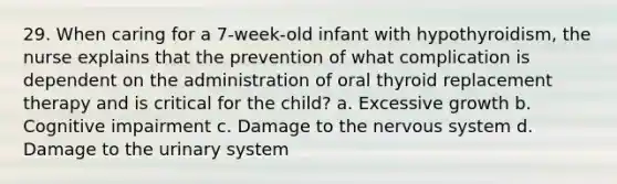 29. When caring for a 7-week-old infant with hypothyroidism, the nurse explains that the prevention of what complication is dependent on the administration of oral thyroid replacement therapy and is critical for the child? a. Excessive growth b. Cognitive impairment c. Damage to the nervous system d. Damage to the urinary system