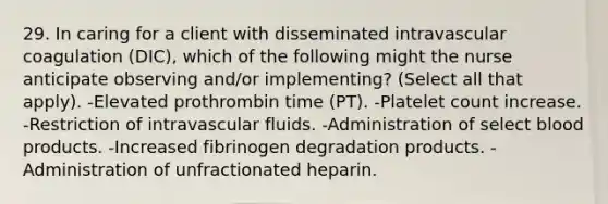 29. In caring for a client with disseminated intravascular coagulation (DIC), which of the following might the nurse anticipate observing and/or implementing? (Select all that apply). -Elevated prothrombin time (PT). -Platelet count increase. -Restriction of intravascular fluids. -Administration of select blood products. -Increased fibrinogen degradation products. -Administration of unfractionated heparin.