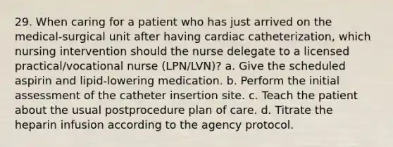 29. When caring for a patient who has just arrived on the medical-surgical unit after having cardiac catheterization, which nursing intervention should the nurse delegate to a licensed practical/vocational nurse (LPN/LVN)? a. Give the scheduled aspirin and lipid-lowering medication. b. Perform the initial assessment of the catheter insertion site. c. Teach the patient about the usual postprocedure plan of care. d. Titrate the heparin infusion according to the agency protocol.