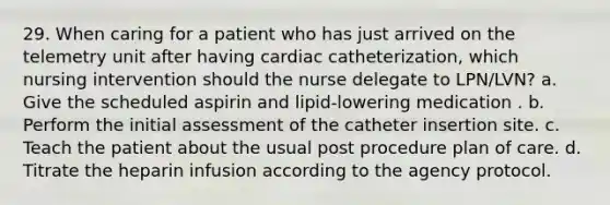 29. When caring for a patient who has just arrived on the telemetry unit after having cardiac catheterization, which nursing intervention should the nurse delegate to LPN/LVN? a. Give the scheduled aspirin and lipid-lowering medication . b. Perform the initial assessment of the catheter insertion site. c. Teach the patient about the usual post procedure plan of care. d. Titrate the heparin infusion according to the agency protocol.