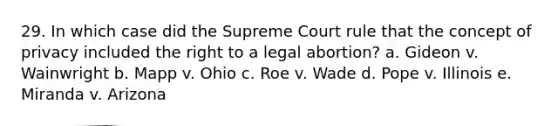 29. In which case did the Supreme Court rule that the concept of privacy included the right to a legal abortion? a. Gideon v. Wainwright b. Mapp v. Ohio c. Roe v. Wade d. Pope v. Illinois e. Miranda v. Arizona