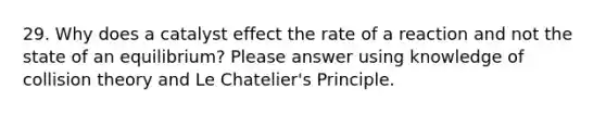 29. Why does a catalyst effect the rate of a reaction and not the state of an equilibrium? Please answer using knowledge of collision theory and Le Chatelier's Principle.