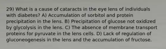 29) What is a cause of cataracts in the eye lens of individuals with diabetes? A) Accumulation of sorbitol and protein precipitation in the lens. B) Precipitation of glucose not oxidized by glycolysis in the lens. C) The absence of membrane transport proteins for pyruvate in the lens cells. D) Lack of regulation of gluconeogenesis in the lens and the accumulation of fructose.