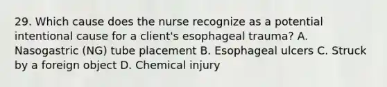 29. Which cause does the nurse recognize as a potential intentional cause for a client's esophageal trauma? A. Nasogastric (NG) tube placement B. Esophageal ulcers C. Struck by a foreign object D. Chemical injury