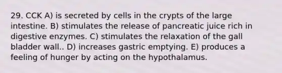 29. CCK A) is secreted by cells in the crypts of the large intestine. B) stimulates the release of pancreatic juice rich in digestive enzymes. C) stimulates the relaxation of the gall bladder wall.. D) increases gastric emptying. E) produces a feeling of hunger by acting on the hypothalamus.