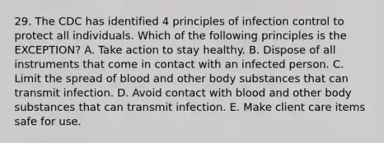 29. The CDC has identified 4 principles of infection control to protect all individuals. Which of the following principles is the EXCEPTION? A. Take action to stay healthy. B. Dispose of all instruments that come in contact with an infected person. C. Limit the spread of blood and other body substances that can transmit infection. D. Avoid contact with blood and other body substances that can transmit infection. E. Make client care items safe for use.