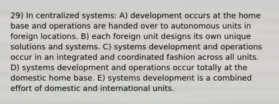 29) In centralized systems: A) development occurs at the home base and operations are handed over to autonomous units in foreign locations. B) each foreign unit designs its own unique solutions and systems. C) systems development and operations occur in an integrated and coordinated fashion across all units. D) systems development and operations occur totally at the domestic home base. E) systems development is a combined effort of domestic and international units.