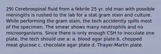 29) Cerebrospinal fluid from a febrile 25 yr. old man with possible meningitis is rushed to the lab for a stat gram stain and culture. While performing the gram stain, the tech accidently spills most of the specimen. The smear shows many neutrophils and no microorganisms. Since there is only enough CSH to inoculate one plate, the tech should use a: a. blood agar plate b. chopped meat glucose c. chocolate agar plate d. Thayer-Martin plate
