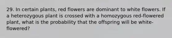 29. In certain plants, red flowers are dominant to white flowers. If a heterozygous plant is crossed with a homozygous red-flowered plant, what is the probability that the offspring will be white-flowered?