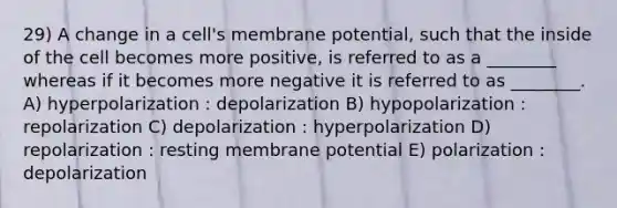 29) A change in a cell's membrane potential, such that the inside of the cell becomes more positive, is referred to as a ________ whereas if it becomes more negative it is referred to as ________. A) hyperpolarization : depolarization B) hypopolarization : repolarization C) depolarization : hyperpolarization D) repolarization : resting membrane potential E) polarization : depolarization