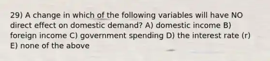 29) A change in which of the following variables will have NO direct effect on domestic demand? A) domestic income B) foreign income C) government spending D) the interest rate (r) E) none of the above