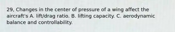 29, Changes in the center of pressure of a wing affect the aircraft's A. lift/drag ratio. B. lifting capacity. C. aerodynamic balance and controllability.