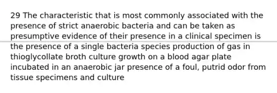 29 The characteristic that is most commonly associated with the presence of strict anaerobic bacteria and can be taken as presumptive evidence of their presence in a clinical specimen is the presence of a single bacteria species production of gas in thioglycollate broth culture growth on a blood agar plate incubated in an anaerobic jar presence of a foul, putrid odor from tissue specimens and culture