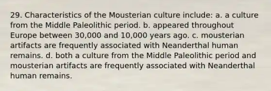 29. Characteristics of the Mousterian culture include: a. a culture from the Middle Paleolithic period. b. appeared throughout Europe between 30,000 and 10,000 years ago. c. mousterian artifacts are frequently associated with Neanderthal human remains. d. both a culture from the Middle Paleolithic period and mousterian artifacts are frequently associated with Neanderthal human remains.