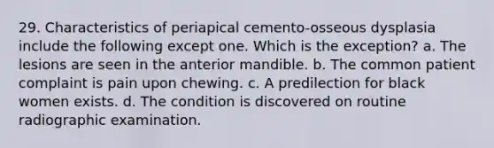 29. Characteristics of periapical cemento-osseous dysplasia include the following except one. Which is the exception? a. The lesions are seen in the anterior mandible. b. The common patient complaint is pain upon chewing. c. A predilection for black women exists. d. The condition is discovered on routine radiographic examination.