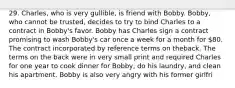 29. Charles, who is very gullible, is friend with Bobby. Bobby, who cannot be trusted, decides to try to bind Charles to a contract in Bobby's favor. Bobby has Charles sign a contract promising to wash Bobby's car once a week for a month for 80. The contract incorporated by reference terms on theback. The terms on the back were in very small print and required Charles for one year to cook dinner for Bobby, do his laundry, and clean his apartment. Bobby is also very angry with his former girlfri