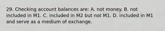 29. Checking account balances are: A. not money. B. not included in M1. C. included in M2 but not M1. D. included in M1 and serve as a medium of exchange.