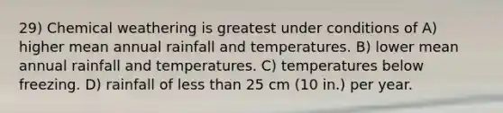 29) Chemical weathering is greatest under conditions of A) higher mean annual rainfall and temperatures. B) lower mean annual rainfall and temperatures. C) temperatures below freezing. D) rainfall of less than 25 cm (10 in.) per year.