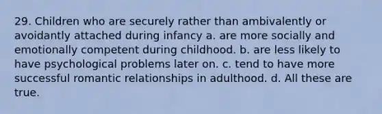 29. Children who are securely rather than ambivalently or avoidantly attached during infancy a. are more socially and emotionally competent during childhood. b. are less likely to have psychological problems later on. c. tend to have more successful romantic relationships in adulthood. d. All these are true.