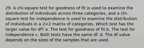 29. A chi-square test for goodness of fit is used to examine the distribution of individuals across three categories, and a chi-square test for independence is used to examine the distribution of individuals in a 2×2 matrix of categories. Which test has the larger value for df? a. The test for goodness of fit b. The test for independence c. Both tests have the same df. d. The df value depends on the sizes of the samples that are used.