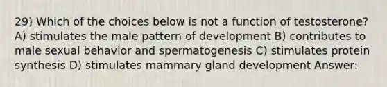 29) Which of the choices below is not a function of testosterone? A) stimulates the male pattern of development B) contributes to male sexual behavior and spermatogenesis C) stimulates protein synthesis D) stimulates mammary gland development Answer: