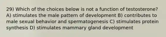 29) Which of the choices below is not a function of testosterone? A) stimulates the male pattern of development B) contributes to male sexual behavior and spermatogenesis C) stimulates protein synthesis D) stimulates mammary gland development