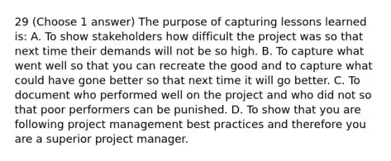 29 (Choose 1 answer) The purpose of capturing lessons learned is: A. To show stakeholders how difficult the project was so that next time their demands will not be so high. B. To capture what went well so that you can recreate the good and to capture what could have gone better so that next time it will go better. C. To document who performed well on the project and who did not so that poor performers can be punished. D. To show that you are following project management best practices and therefore you are a superior project manager.