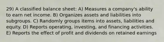 29) A classified balance sheet: A) Measures a company's ability to earn net income. B) Organizes assets and liabilities into subgroups. C) Randomly groups items into assets, liabilities and equity. D) Reports operating, investing, and financing activities. E) Reports the effect of profit and dividends on retained earnings