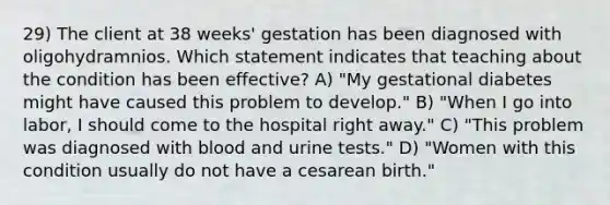 29) The client at 38 weeks' gestation has been diagnosed with oligohydramnios. Which statement indicates that teaching about the condition has been effective? A) "My gestational diabetes might have caused this problem to develop." B) "When I go into labor, I should come to the hospital right away." C) "This problem was diagnosed with blood and urine tests." D) "Women with this condition usually do not have a cesarean birth."