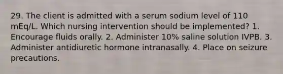 29. The client is admitted with a serum sodium level of 110 mEq/L. Which nursing intervention should be implemented? 1. Encourage fluids orally. 2. Administer 10% saline solution IVPB. 3. Administer antidiuretic hormone intranasally. 4. Place on seizure precautions.