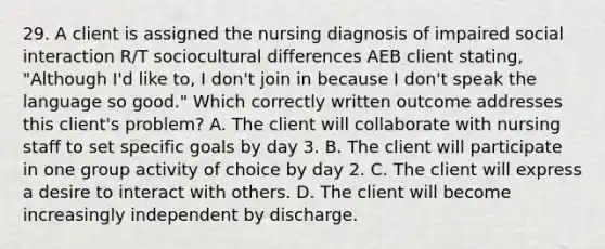 29. A client is assigned the nursing diagnosis of impaired social interaction R/T sociocultural differences AEB client stating, "Although I'd like to, I don't join in because I don't speak the language so good." Which correctly written outcome addresses this client's problem? A. The client will collaborate with nursing staff to set specific goals by day 3. B. The client will participate in one group activity of choice by day 2. C. The client will express a desire to interact with others. D. The client will become increasingly independent by discharge.