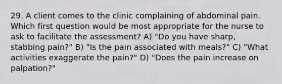 29. A client comes to the clinic complaining of abdominal pain. Which first question would be most appropriate for the nurse to ask to facilitate the assessment? A) "Do you have sharp, stabbing pain?" B) "Is the pain associated with meals?" C) "What activities exaggerate the pain?" D) "Does the pain increase on palpation?"